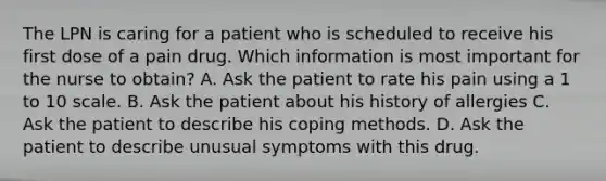 The LPN is caring for a patient who is scheduled to receive his first dose of a pain drug. Which information is most important for the nurse to obtain? A. Ask the patient to rate his pain using a 1 to 10 scale. B. Ask the patient about his history of allergies C. Ask the patient to describe his coping methods. D. Ask the patient to describe unusual symptoms with this drug.