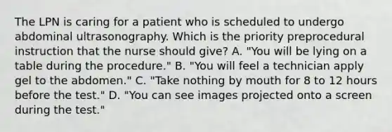 The LPN is caring for a patient who is scheduled to undergo abdominal ultrasonography. Which is the priority preprocedural instruction that the nurse should give? A. "You will be lying on a table during the procedure." B. "You will feel a technician apply gel to the abdomen." C. "Take nothing by mouth for 8 to 12 hours before the test." D. "You can see images projected onto a screen during the test."