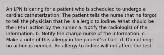 An LPN is caring for a patient who is scheduled to undergo a cardiac catheterization. The patient tells the nurse that he forgot to tell the physician that he is allergic to iodine. What should be the FIRST action by the nurse? a. Notify the radiologist of the information. b. Notify the charge nurse of the information. c. Make a note of this allergy in the patient's chart. d. Do nothing; no action is needed. An allergy to iodine will not affect the test.