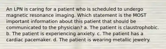 An LPN is caring for a patient who is scheduled to undergo magnetic resonance imaging. Which statement is the MOST important information about this patient that should be communicated to the physician? a. The patient is claustrophobic. b. The patient is experiencing anxiety. c. The patient has a cardiac pacemaker. d. The patient is wearing metallic jewelry.