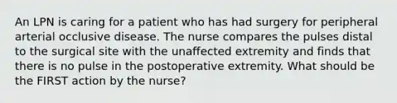 An LPN is caring for a patient who has had surgery for peripheral arterial occlusive disease. The nurse compares the pulses distal to the surgical site with the unaffected extremity and finds that there is no pulse in the postoperative extremity. What should be the FIRST action by the nurse?