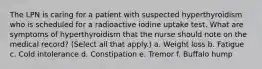 The LPN is caring for a patient with suspected hyperthyroidism who is scheduled for a radioactive iodine uptake test. What are symptoms of hyperthyroidism that the nurse should note on the medical record? (Select all that apply.) a. Weight loss b. Fatigue c. Cold intolerance d. Constipation e. Tremor f. Buffalo hump