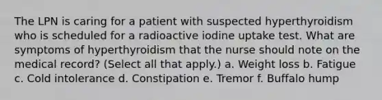 The LPN is caring for a patient with suspected hyperthyroidism who is scheduled for a radioactive iodine uptake test. What are symptoms of hyperthyroidism that the nurse should note on the medical record? (Select all that apply.) a. Weight loss b. Fatigue c. Cold intolerance d. Constipation e. Tremor f. Buffalo hump