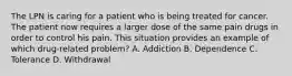 The LPN is caring for a patient who is being treated for cancer. The patient now requires a larger dose of the same pain drugs in order to control his pain. This situation provides an example of which drug-related problem? A. Addiction B. Dependence C. Tolerance D. Withdrawal