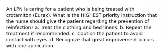 An LPN is caring for a patient who is being treated with crotamiton (Eurax). What is the HIGHEST priority instruction that the nurse should give the patient regarding the prevention of reinfection? a. Treat the clothing and bed linens. b. Repeat the treatment if recommended. c. Caution the patient to avoid contact with eyes. d. Recognize that great improvement occurs with one application.