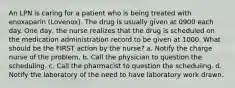 An LPN is caring for a patient who is being treated with enoxaparin (Lovenox). The drug is usually given at 0900 each day. One day, the nurse realizes that the drug is scheduled on the medication administration record to be given at 1000. What should be the FIRST action by the nurse? a. Notify the charge nurse of the problem. b. Call the physician to question the scheduling. c. Call the pharmacist to question the scheduling. d. Notify the laboratory of the need to have laboratory work drawn.