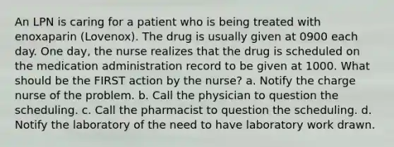 An LPN is caring for a patient who is being treated with enoxaparin (Lovenox). The drug is usually given at 0900 each day. One day, the nurse realizes that the drug is scheduled on the medication administration record to be given at 1000. What should be the FIRST action by the nurse? a. Notify the charge nurse of the problem. b. Call the physician to question the scheduling. c. Call the pharmacist to question the scheduling. d. Notify the laboratory of the need to have laboratory work drawn.