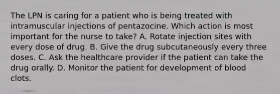 The LPN is caring for a patient who is being treated with intramuscular injections of pentazocine. Which action is most important for the nurse to take? A. Rotate injection sites with every dose of drug. B. Give the drug subcutaneously every three doses. C. Ask the healthcare provider if the patient can take the drug orally. D. Monitor the patient for development of blood clots.