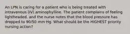 An LPN is caring for a patient who is being treated with intravenous (IV) aminophylline. The patient complains of feeling lightheaded, and the nurse notes that the blood pressure has dropped to 90/50 mm Hg. What should be the HIGHEST priority nursing action?