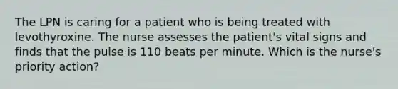 The LPN is caring for a patient who is being treated with levothyroxine. The nurse assesses the patient's vital signs and finds that the pulse is 110 beats per minute. Which is the nurse's priority action?