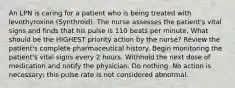 An LPN is caring for a patient who is being treated with levothyroxine (Synthroid). The nurse assesses the patient's vital signs and finds that his pulse is 110 beats per minute. What should be the HIGHEST priority action by the nurse? Review the patient's complete pharmaceutical history. Begin monitoring the patient's vital signs every 2 hours. Withhold the next dose of medication and notify the physician. Do nothing. No action is necessary; this pulse rate is not considered abnormal.