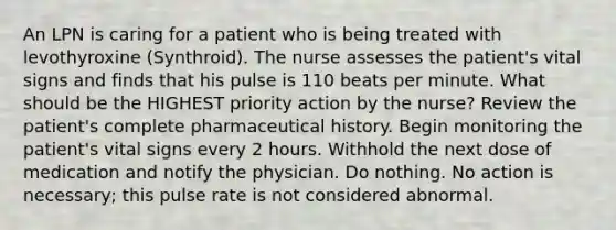 An LPN is caring for a patient who is being treated with levothyroxine (Synthroid). The nurse assesses the patient's vital signs and finds that his pulse is 110 beats per minute. What should be the HIGHEST priority action by the nurse? Review the patient's complete pharmaceutical history. Begin monitoring the patient's vital signs every 2 hours. Withhold the next dose of medication and notify the physician. Do nothing. No action is necessary; this pulse rate is not considered abnormal.