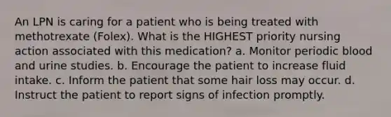 An LPN is caring for a patient who is being treated with methotrexate (Folex). What is the HIGHEST priority nursing action associated with this medication? a. Monitor periodic blood and urine studies. b. Encourage the patient to increase fluid intake. c. Inform the patient that some hair loss may occur. d. Instruct the patient to report signs of infection promptly.