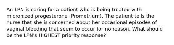 An LPN is caring for a patient who is being treated with micronized progesterone (Prometrium). The patient tells the nurse that she is concerned about her occasional episodes of vaginal bleeding that seem to occur for no reason. What should be the LPN's HIGHEST priority response?