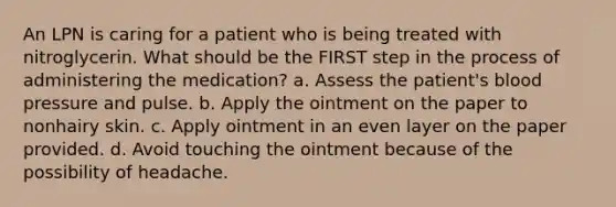 An LPN is caring for a patient who is being treated with nitroglycerin. What should be the FIRST step in the process of administering the medication? a. Assess the patient's blood pressure and pulse. b. Apply the ointment on the paper to nonhairy skin. c. Apply ointment in an even layer on the paper provided. d. Avoid touching the ointment because of the possibility of headache.