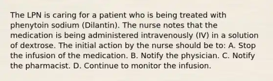 The LPN is caring for a patient who is being treated with phenytoin sodium (Dilantin). The nurse notes that the medication is being administered intravenously (IV) in a solution of dextrose. The initial action by the nurse should be to: A. Stop the infusion of the medication. B. Notify the physician. C. Notify the pharmacist. D. Continue to monitor the infusion.