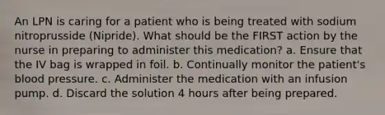 An LPN is caring for a patient who is being treated with sodium nitroprusside (Nipride). What should be the FIRST action by the nurse in preparing to administer this medication? a. Ensure that the IV bag is wrapped in foil. b. Continually monitor the patient's blood pressure. c. Administer the medication with an infusion pump. d. Discard the solution 4 hours after being prepared.