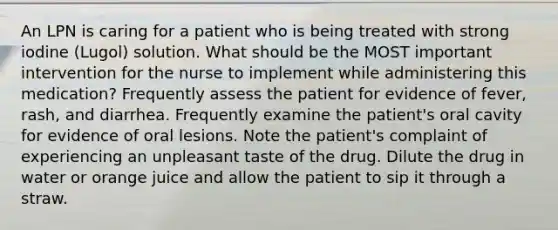 An LPN is caring for a patient who is being treated with strong iodine (Lugol) solution. What should be the MOST important intervention for the nurse to implement while administering this medication? Frequently assess the patient for evidence of fever, rash, and diarrhea. Frequently examine the patient's oral cavity for evidence of oral lesions. Note the patient's complaint of experiencing an unpleasant taste of the drug. Dilute the drug in water or orange juice and allow the patient to sip it through a straw.