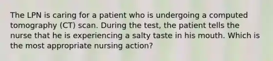 The LPN is caring for a patient who is undergoing a computed tomography (CT) scan. During the test, the patient tells the nurse that he is experiencing a salty taste in his mouth. Which is the most appropriate nursing action?