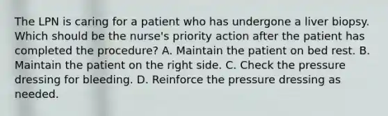 The LPN is caring for a patient who has undergone a liver biopsy. Which should be the nurse's priority action after the patient has completed the procedure? A. Maintain the patient on bed rest. B. Maintain the patient on the right side. C. Check the pressure dressing for bleeding. D. Reinforce the pressure dressing as needed.