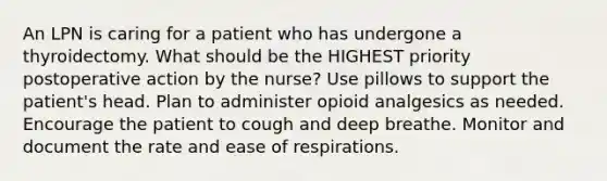 An LPN is caring for a patient who has undergone a thyroidectomy. What should be the HIGHEST priority postoperative action by the nurse? Use pillows to support the patient's head. Plan to administer opioid analgesics as needed. Encourage the patient to cough and deep breathe. Monitor and document the rate and ease of respirations.