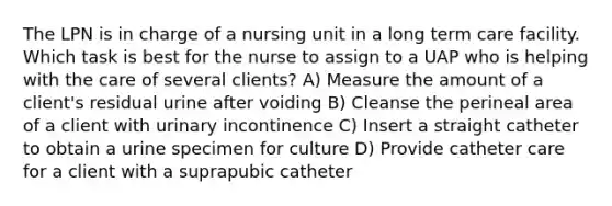 The LPN is in charge of a nursing unit in a long term care facility. Which task is best for the nurse to assign to a UAP who is helping with the care of several clients? A) Measure the amount of a client's residual urine after voiding B) Cleanse the perineal area of a client with urinary incontinence C) Insert a straight catheter to obtain a urine specimen for culture D) Provide catheter care for a client with a suprapubic catheter