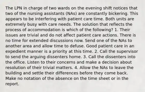 The LPN in charge of two wards on the evening shift notices that two of the nursing assistants (NAs) are constantly bickering. This appears to be interfering with patient care time. Both units are extremely busy with care needs. The solution that reflects the process of accommodation is which of the following? 1. Their issues are trivial and do not affect patient care actions. There is no time for extended discussions now. Send one of the NAs to another area and allow time to defuse. Good patient care in an expedient manner is a priority at this time. 2. Call the supervisor to send the arguing dissenters home. 3. Call the dissenters into the office. Listen to their concerns and make a decision about resolution of their trivial matters. 4. Allow the NAs to leave the building and settle their differences before they come back. Make no notation of the absence on the time sheet or in the report.