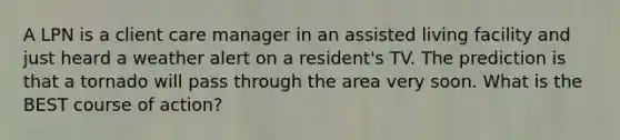 A LPN is a client care manager in an assisted living facility and just heard a weather alert on a resident's TV. The prediction is that a tornado will pass through the area very soon. What is the BEST course of action?