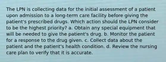 The LPN is collecting data for the initial assessment of a patient upon admission to a long-term care facility before giving the patient's prescribed drugs. Which action should the LPN consider to be the highest priority? a. Obtain any special equipment that will be needed to give the patient's drug. b. Monitor the patient for a response to the drug given. c. Collect data about the patient and the patient's health condition. d. Review the nursing care plan to verify that it is accurate.