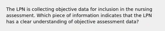 The LPN is collecting objective data for inclusion in the nursing assessment. Which piece of information indicates that the LPN has a clear understanding of objective assessment data?