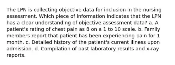 The LPN is collecting objective data for inclusion in the nursing assessment. Which piece of information indicates that the LPN has a clear understanding of objective assessment data? a. A patient's rating of chest pain as 8 on a 1 to 10 scale. b. Family members report that patient has been experiencing pain for 1 month. c. Detailed history of the patient's current illness upon admission. d. Compilation of past laboratory results and x-ray reports.