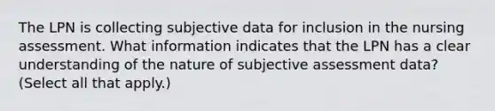 The LPN is collecting subjective data for inclusion in the nursing assessment. What information indicates that the LPN has a clear understanding of the nature of subjective assessment data? (Select all that apply.)