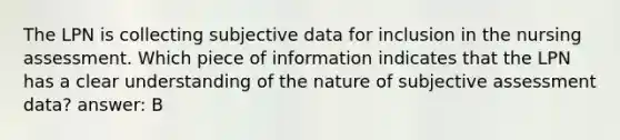 The LPN is collecting subjective data for inclusion in the nursing assessment. Which piece of information indicates that the LPN has a clear understanding of the nature of subjective assessment data? answer: B