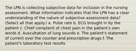 The LPN is collecting subjective data for inclusion in the nursing assessment. What information indicates that the LPN has a clear understanding of the nature of subjective assessment data? (Select all that apply.) a. Pulse rate b. ECG brought in by the patient c. Chief complaint of chest pain in the patient's own words d. Auscultation of lung sounds e. The patient's statement of current over the counter and prescription drugs f. The patient's laboratory test results