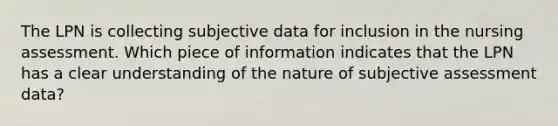 The LPN is collecting subjective data for inclusion in the nursing assessment. Which piece of information indicates that the LPN has a clear understanding of the nature of subjective assessment data?