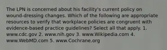 The LPN is concerned about his facility's current policy on wound-dressing changes. Which of the following are appropriate resources to verify that workplace policies are congruent with evidence-based practice guidelines? Select all that apply. 1. www.cdc.gov 2. www.nih.gov 3. www.Wikipedia.com 4. www.WebMD.com 5. www.Cochrane.org