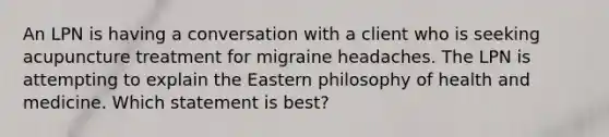 An LPN is having a conversation with a client who is seeking acupuncture treatment for migraine headaches. The LPN is attempting to explain the Eastern philosophy of health and medicine. Which statement is best?