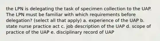 the LPN is delegating the task of specimen collection to the UAP. The LPN must be familiar with which requirements before delegation? (select all that apply) a. experience of the UAP b. state nurse practice act c. job description of the UAP d. scope of practice of the UAP e. disciplinary record of UAP