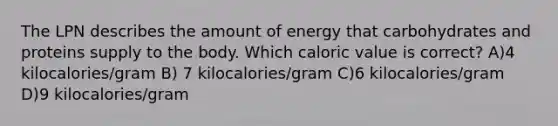 The LPN describes the amount of energy that carbohydrates and proteins supply to the body. Which caloric value is correct? A)4 kilocalories/gram B) 7 kilocalories/gram C)6 kilocalories/gram D)9 kilocalories/gram