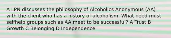 A LPN discusses the philosophy of Alcoholics Anonymous (AA) with the client who has a history of alcoholism. What need must selfhelp groups such as AA meet to be successful? A Trust B Growth C Belonging D Independence