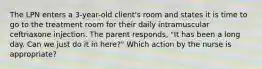 The LPN enters a 3-year-old client's room and states it is time to go to the treatment room for their daily intramuscular ceftriaxone injection. The parent responds, "It has been a long day. Can we just do it in here?" Which action by the nurse is appropriate?