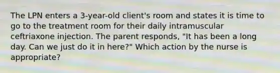 The LPN enters a 3-year-old client's room and states it is time to go to the treatment room for their daily intramuscular ceftriaxone injection. The parent responds, "It has been a long day. Can we just do it in here?" Which action by the nurse is appropriate?