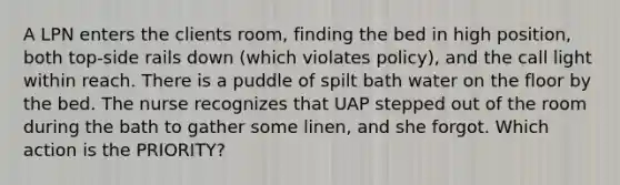 A LPN enters the clients room, finding the bed in high position, both top-side rails down (which violates policy), and the call light within reach. There is a puddle of spilt bath water on the floor by the bed. The nurse recognizes that UAP stepped out of the room during the bath to gather some linen, and she forgot. Which action is the PRIORITY?