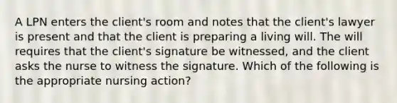 A LPN enters the client's room and notes that the client's lawyer is present and that the client is preparing a living will. The will requires that the client's signature be witnessed, and the client asks the nurse to witness the signature. Which of the following is the appropriate nursing action?