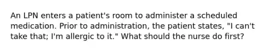 An LPN enters a patient's room to administer a scheduled medication. Prior to administration, the patient states, "I can't take that; I'm allergic to it." What should the nurse do first?
