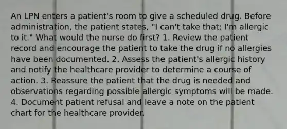 An LPN enters a patient's room to give a scheduled drug. Before administration, the patient states, "I can't take that; I'm allergic to it." What would the nurse do first? 1. Review the patient record and encourage the patient to take the drug if no allergies have been documented. 2. Assess the patient's allergic history and notify the healthcare provider to determine a course of action. 3. Reassure the patient that the drug is needed and observations regarding possible allergic symptoms will be made. 4. Document patient refusal and leave a note on the patient chart for the healthcare provider.