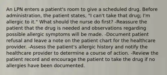 An LPN enters a patient's room to give a scheduled drug. Before administration, the patient states, "I can't take that drug; I'm allergic to it." What should the nurse do first? -Reassure the patient that the drug is needed and observations regarding possible allergic symptoms will be made. -Document patient refusal and leave a note on the patient chart for the healthcare provider. -Assess the patient's allergic history and notify the healthcare provider to determine a course of action. -Review the patient record and encourage the patient to take the drug if no allergies have been documented.