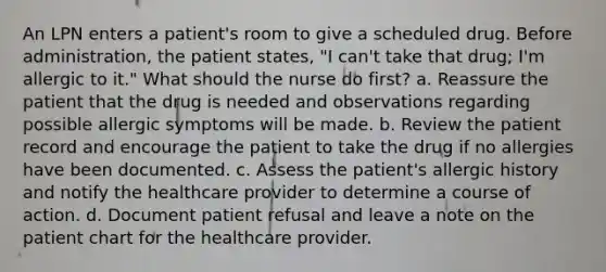 An LPN enters a patient's room to give a scheduled drug. Before administration, the patient states, "I can't take that drug; I'm allergic to it." What should the nurse do first? a. Reassure the patient that the drug is needed and observations regarding possible allergic symptoms will be made. b. Review the patient record and encourage the patient to take the drug if no allergies have been documented. c. Assess the patient's allergic history and notify the healthcare provider to determine a course of action. d. Document patient refusal and leave a note on the patient chart for the healthcare provider.