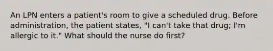 An LPN enters a patient's room to give a scheduled drug. Before administration, the patient states, "I can't take that drug; I'm allergic to it." What should the nurse do first?