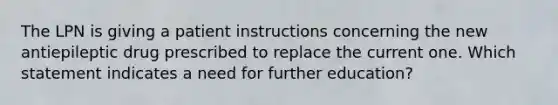 The LPN is giving a patient instructions concerning the new antiepileptic drug prescribed to replace the current one. Which statement indicates a need for further education?